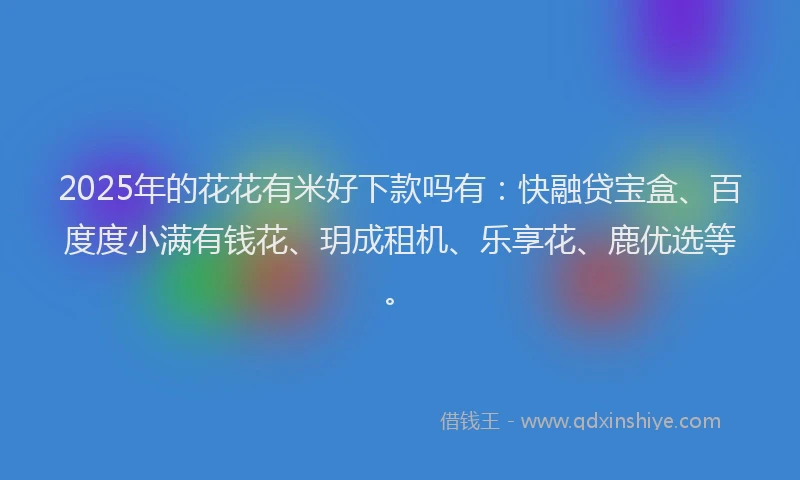 2025年的花花有米好下款吗有：快融贷宝盒、百度度小满有钱花、玥成租机、乐享花、鹿优选等。