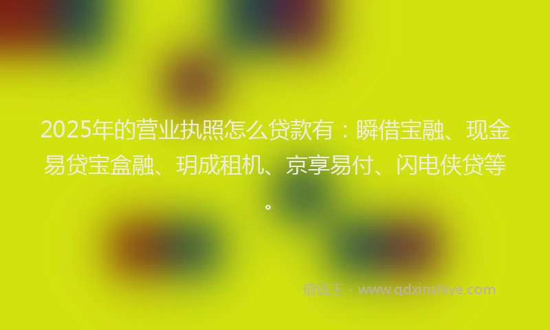 2025年的营业执照怎么贷款有：瞬借宝融、现金易贷宝盒融、玥成租机、京享易付、闪电侠贷等。