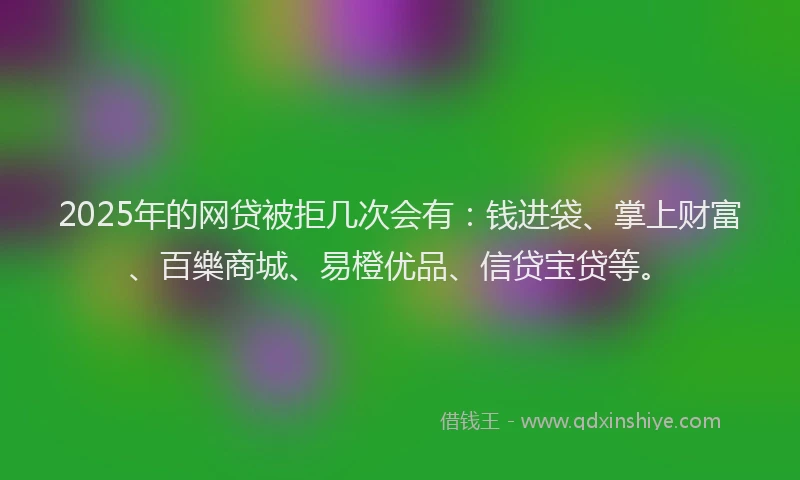 2025年的网贷被拒几次会有：钱进袋、掌上财富、百樂商城、易橙优品、信贷宝贷等。