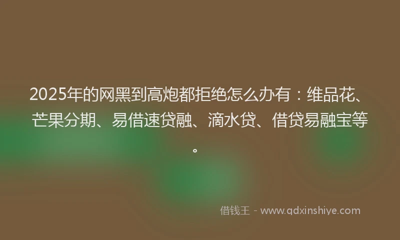 2025年的网黑到高炮都拒绝怎么办有：维品花、芒果分期、易借速贷融、滴水贷、借贷易融宝等。