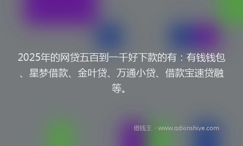 2025年的网贷五百到一千好下款的有：有钱钱包、星梦借款、金叶贷、万通小贷、借款宝速贷融等。