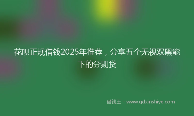 花呗正规借钱2025年推荐，分享五个无视双黑能下的分期贷