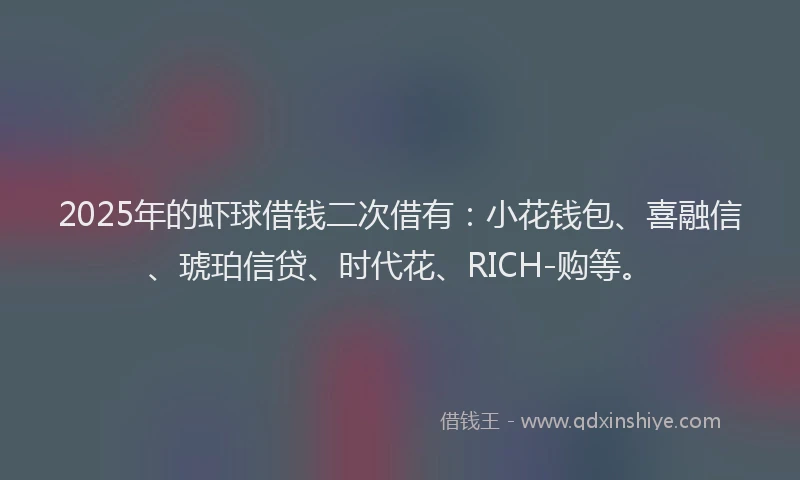 2025年的虾球借钱二次借有：小花钱包、喜融信、琥珀信贷、时代花、RICH-购等。
