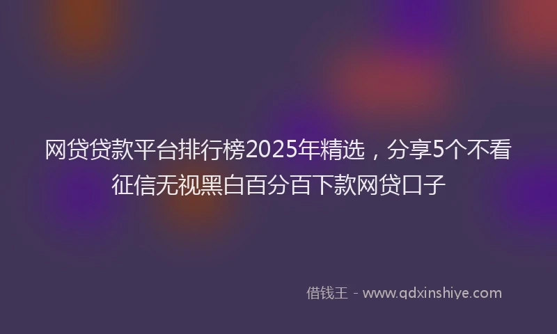 网贷贷款平台排行榜2025年精选，分享5个不看征信无视黑白百分百下款网贷口子