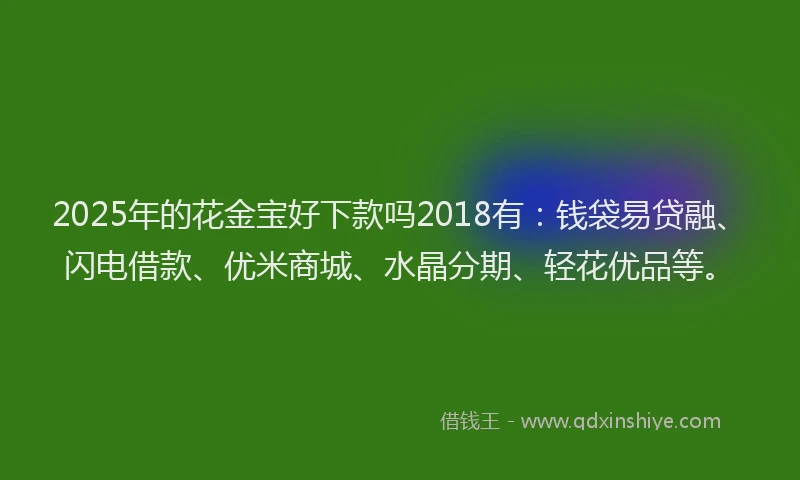 2025年的花金宝好下款吗2018有：钱袋易贷融、闪电借款、优米商城、水晶分期、轻花优品等。