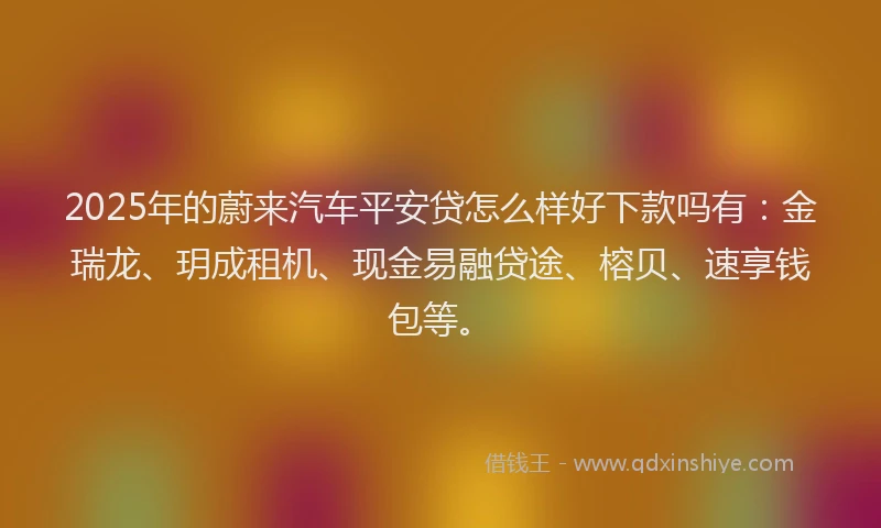 2025年的蔚来汽车平安贷怎么样好下款吗有：金瑞龙、玥成租机、现金易融贷途、榕贝、速享钱包等。
