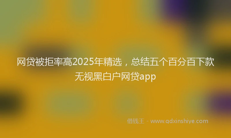 网贷被拒率高2025年精选，总结五个百分百下款无视黑白户网贷app