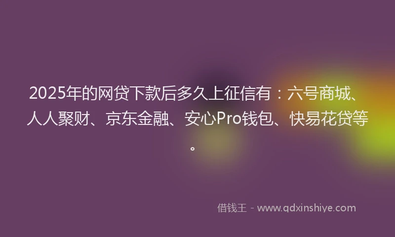 2025年的网贷下款后多久上征信有：六号商城、人人聚财、京东金融、安心Pro钱包、快易花贷等。