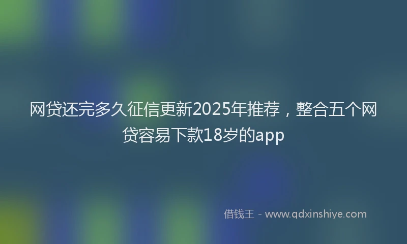 网贷还完多久征信更新2025年推荐，整合五个网贷容易下款18岁的app