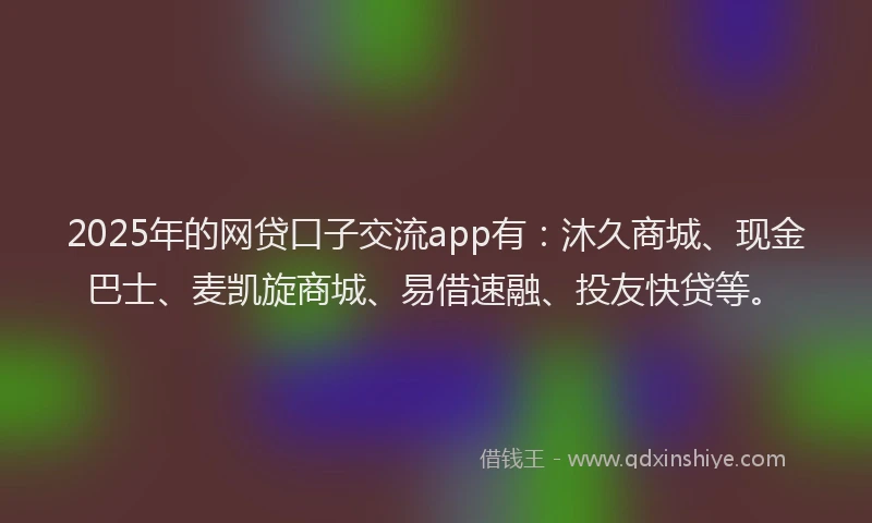 2025年的网贷口子交流app有：沐久商城、现金巴士、麦凯旋商城、易借速融、投友快贷等。