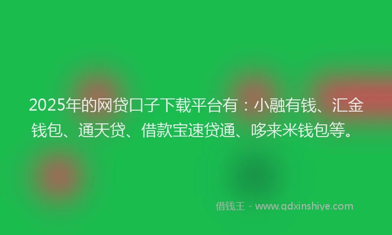 2025年的网贷口子下载平台有：小融有钱、汇金钱包、通天贷、借款宝速贷通、哆来米钱包等。