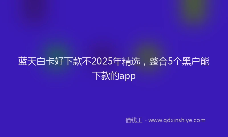 蓝天白卡好下款不2025年精选，整合5个黑户能下款的app