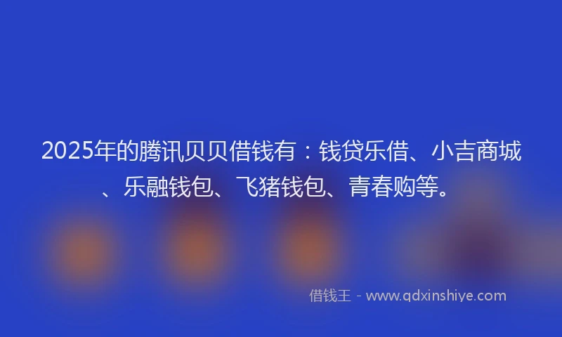 2025年的腾讯贝贝借钱有：钱贷乐借、小吉商城、乐融钱包、飞猪钱包、青春购等。