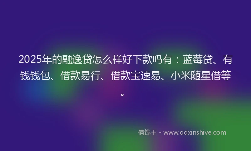 2025年的融逸贷怎么样好下款吗有：蓝莓贷、有钱钱包、借款易行、借款宝速易、小米随星借等。