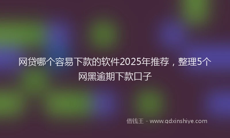 网贷哪个容易下款的软件2025年推荐，整理5个网黑逾期下款口子
