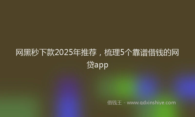 网黑秒下款2025年推荐，梳理5个靠谱借钱的网贷app