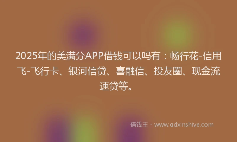 2025年的美满分APP借钱可以吗有：畅行花-信用飞-飞行卡、银河信贷、喜融信、投友圈、现金流速贷等。