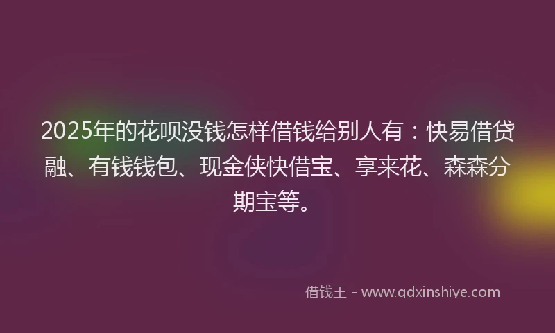 2025年的花呗没钱怎样借钱给别人有：快易借贷融、有钱钱包、现金侠快借宝、享来花、森森分期宝等。
