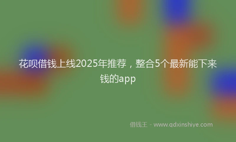花呗借钱上线2025年推荐，整合5个最新能下来钱的app