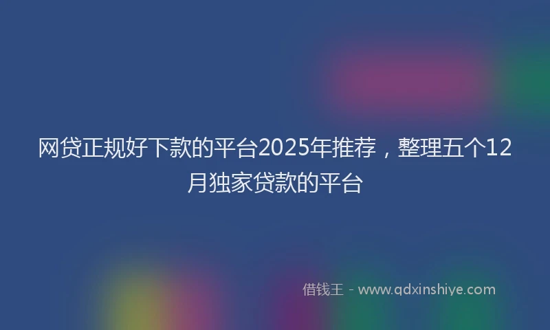 网贷正规好下款的平台2025年推荐，整理五个12月独家贷款的平台