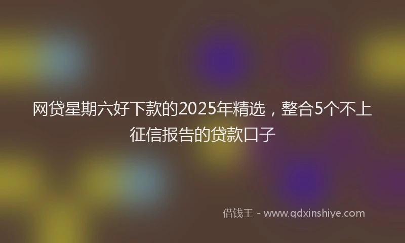 网贷星期六好下款的2025年精选，整合5个不上征信报告的贷款口子