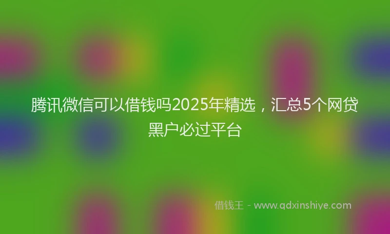 腾讯微信可以借钱吗2025年精选，汇总5个网贷黑户必过平台