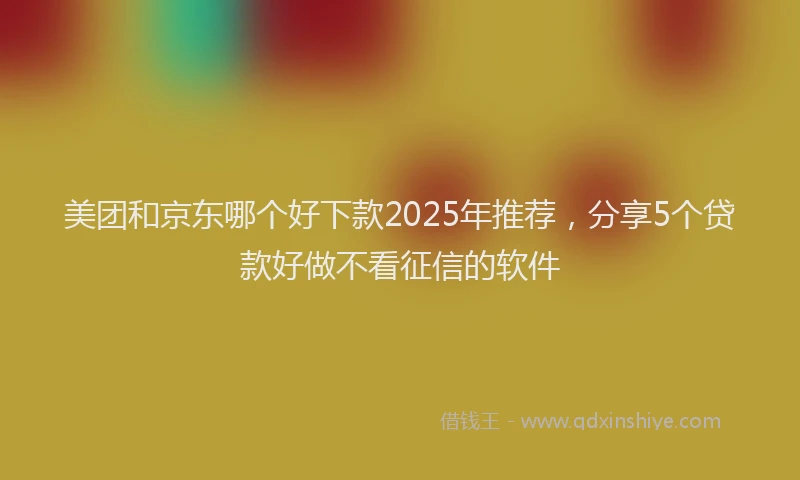 美团和京东哪个好下款2025年推荐，分享5个贷款好做不看征信的软件