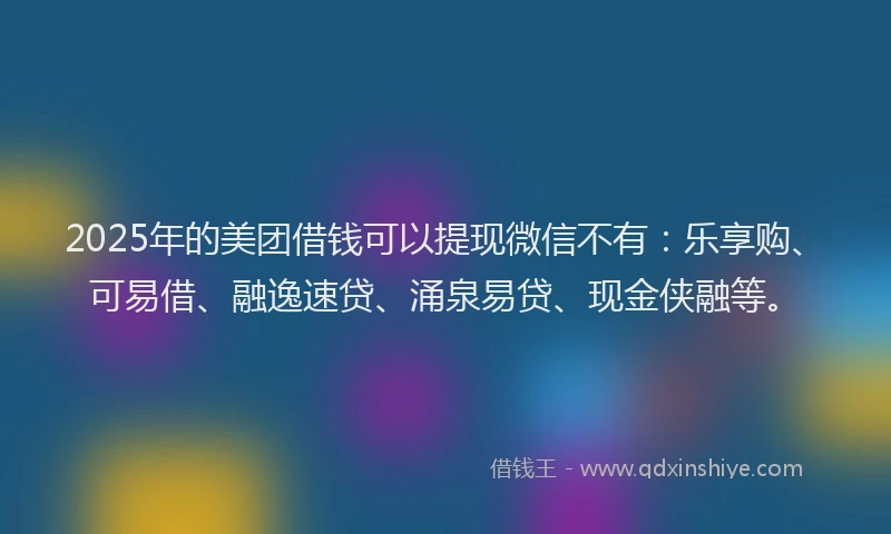 2025年的美团借钱可以提现微信不有：乐享购、可易借、融逸速贷、涌泉易贷、现金侠融等。
