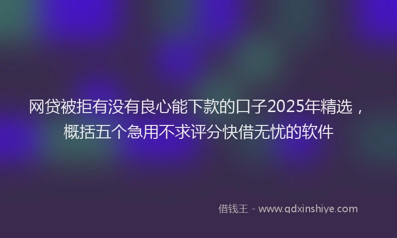 网贷被拒有没有良心能下款的口子2025年精选，概括五个急用不求评分快借无忧的软件