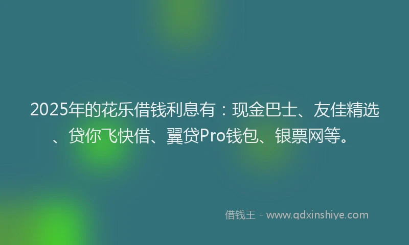 2025年的花乐借钱利息有：现金巴士、友佳精选、贷你飞快借、翼贷Pro钱包、银票网等。