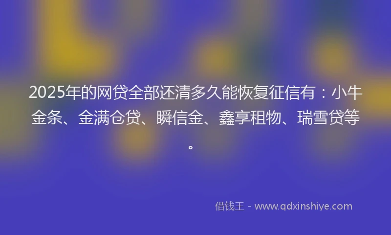 2025年的网贷全部还清多久能恢复征信有：小牛金条、金满仓贷、瞬信金、鑫享租物、瑞雪贷等。