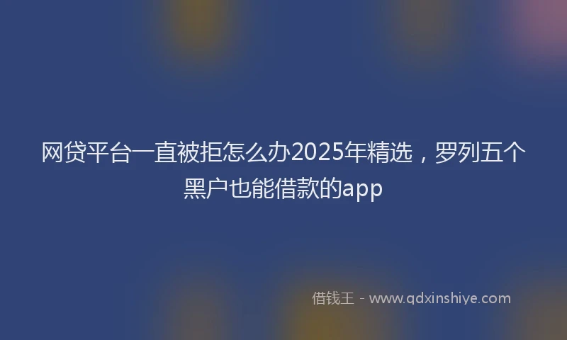 网贷平台一直被拒怎么办2025年精选，罗列五个黑户也能借款的app