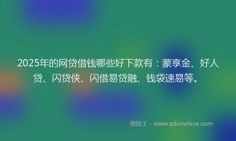 2025年的网贷借钱哪些好下款有：蒙享金、好人贷、闪贷侠、闪借易贷融、钱袋速易等。