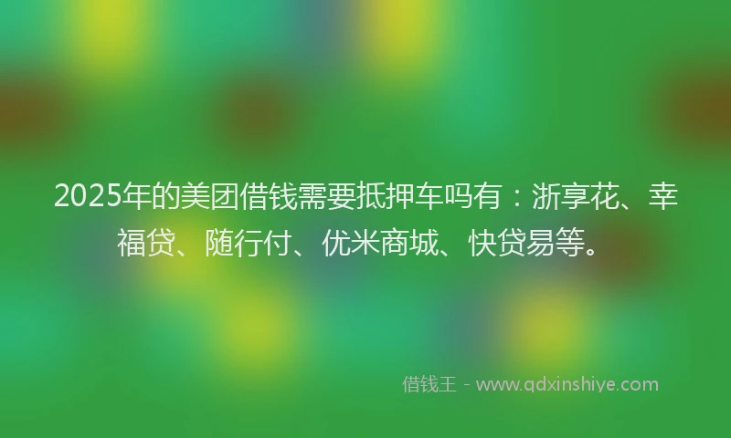 2025年的美团借钱需要抵押车吗有：浙享花、幸福贷、随行付、优米商城、快贷易等。