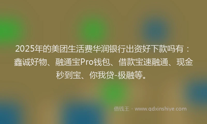 2025年的美团生活费华润银行出资好下款吗有：鑫诚好物、融通宝Pro钱包、借款宝速融通、现金秒到宝、你我贷-极融等。