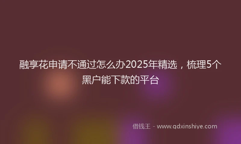 融享花申请不通过怎么办2025年精选，梳理5个黑户能下款的平台