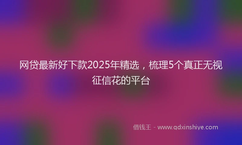 网贷最新好下款2025年精选，梳理5个真正无视征信花的平台
