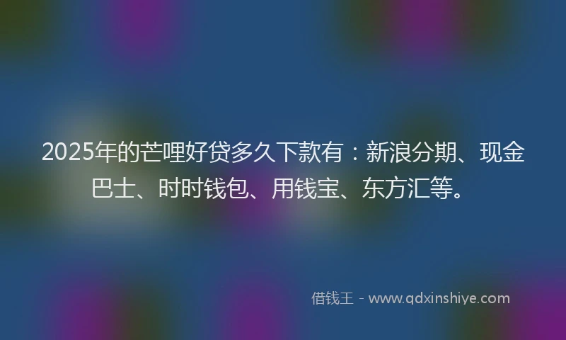 2025年的芒哩好贷多久下款有：新浪分期、现金巴士、时时钱包、用钱宝、东方汇等。