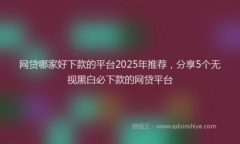 网贷哪家好下款的平台2025年推荐，分享5个无视黑白必下款的网贷平台