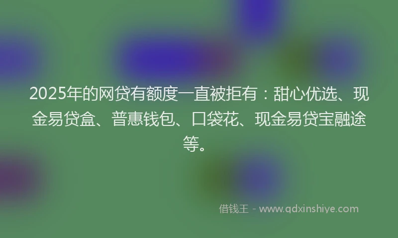 2025年的网贷有额度一直被拒有：甜心优选、现金易贷盒、普惠钱包、口袋花、现金易贷宝融途等。
