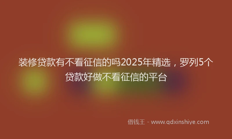 装修贷款有不看征信的吗2025年精选，罗列5个贷款好做不看征信的平台
