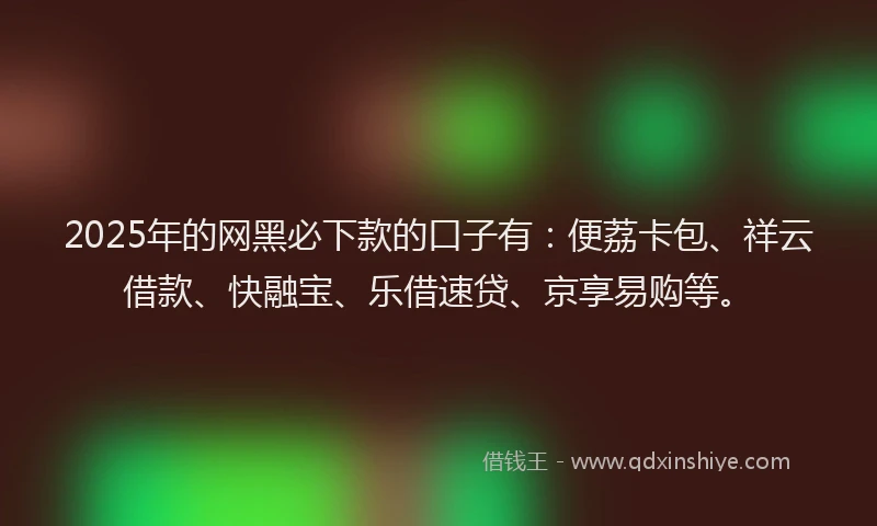 2025年的网黑必下款的口子有：便荔卡包、祥云借款、快融宝、乐借速贷、京享易购等。