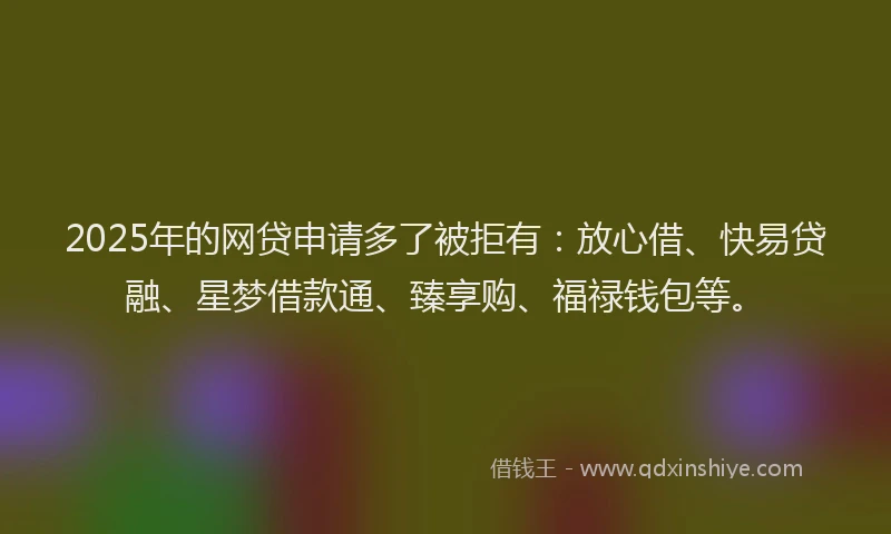 2025年的网贷申请多了被拒有：放心借、快易贷融、星梦借款通、臻享购、福禄钱包等。