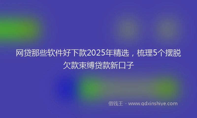 网贷那些软件好下款2025年精选，梳理5个摆脱欠款束缚贷款新口子