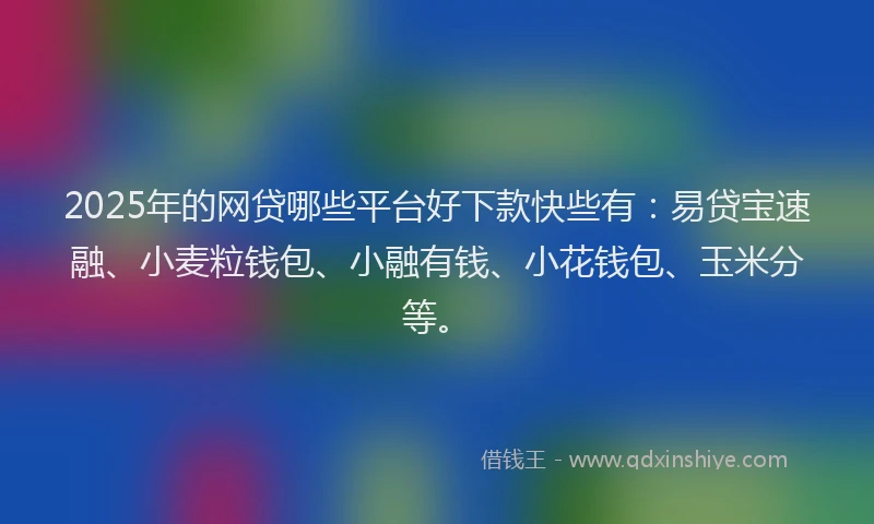 2025年的网贷哪些平台好下款快些有：易贷宝速融、小麦粒钱包、小融有钱、小花钱包、玉米分等。
