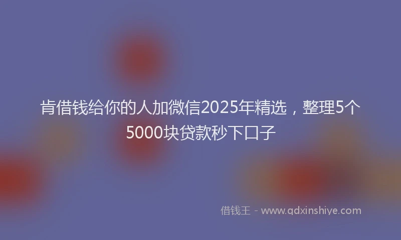 肯借钱给你的人加微信2025年精选，整理5个5000块贷款秒下口子