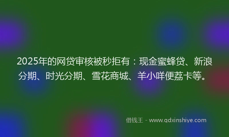 2025年的网贷审核被秒拒有：现金蜜蜂贷、新浪分期、时光分期、雪花商城、羊小咩便荔卡等。