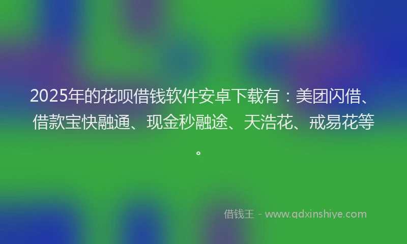 2025年的花呗借钱软件安卓下载有：美团闪借、借款宝快融通、现金秒融途、天浩花、戒易花等。
