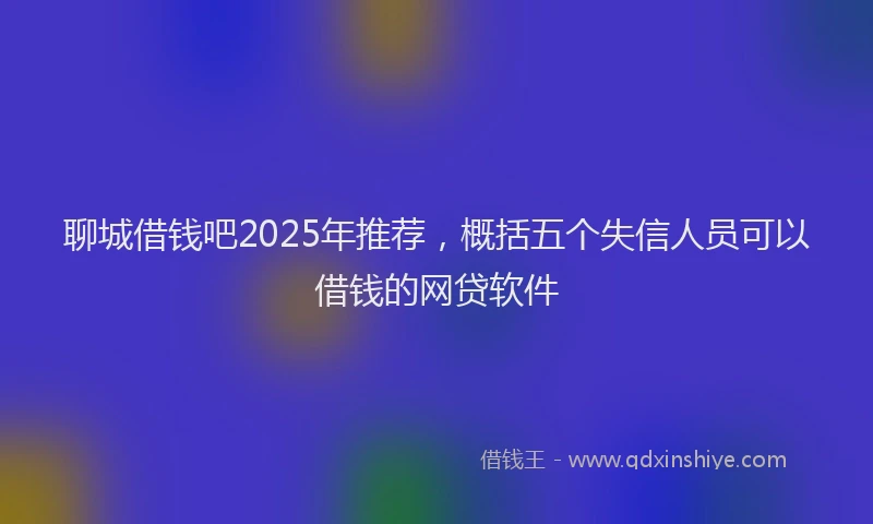 聊城借钱吧2025年推荐，概括五个失信人员可以借钱的网贷软件