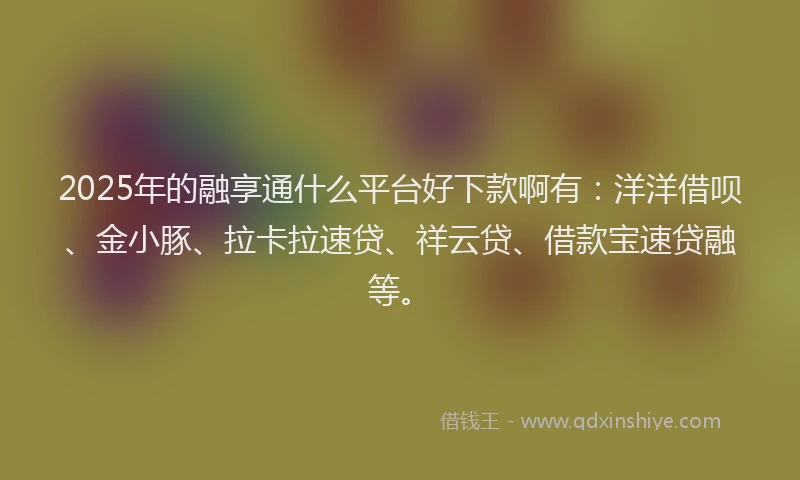 2025年的融享通什么平台好下款啊有：洋洋借呗、金小豚、拉卡拉速贷、祥云贷、借款宝速贷融等。